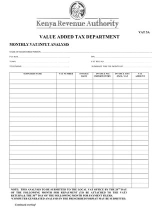 VAT 3A
                        VALUE ADDED TAX DEPARTMENT
MONTHLY VAT INPUT ANALYSIS
NAME OF REGISTERED PERSON.. …………………………. …………………………………………………………………………………………………………… ...

P.O. BOX. ………………………………………………. ……………...                 PIN. ……………………….….………………………………………….

TOWN. …………………………………………………. …………….                      VAT REG NO……………………………………………………………

TELEPHONE. ………………………………………………………….                     SUMMARY FOR THE MONTH OF……………………………………


          SUPPLIERS NAME       VAT NUMBER    INVOICE     INVOICE NO./   INVOICE AMT     VAT
                                               DATE     IMPORT ENTRY      EXCL. VAT   AMOUNT




NOTE: THIS ANALYSIS TO BE SUBMITTED TO THE LOCAL VAT OFFICE BY THE 20 TH DAY
OF THE FOLLOWING MONTH FOR REPAYMENT (TO BE ATTACHED TO THE VAT3
RETURN) & THE 30TH DAY OF THE FOLLOWING MONTH FOR PAYMENT FILERS.
*COMPUTER GENERATED ANALYSIS IN THE PRESCRIBED FORMAT MAY BE SUBMITTED.

   Continued overleaf
 