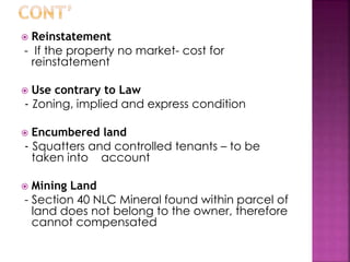  Reinstatement 
- If the property no market- cost for 
reinstatement 
 Use contrary to Law 
- Zoning, implied and express condition 
 Encumbered land 
- Squatters and controlled tenants – to be 
taken into account 
 Mining Land 
- Section 40 NLC Mineral found within parcel of 
land does not belong to the owner, therefore 
cannot compensated 
 