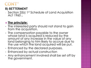 B) BETTERMENT 
- Section 2(b) 1st Schedule of Land Acquisition 
Act 1960 . 
 The principle: 
- The interested party should not stand to gain 
from the acquisition. 
- The compensation payable to the owner 
whose land is acquired is reduced by the 
amount of any increase in the value of any 
land belonging to him likely to accrue due to 
the use which the land acquired will be put. 
- Enhanced by the declared purposes. 
- Enhanced by actual construction 
- Any enhancement involved shall be set off by 
the government. 
 