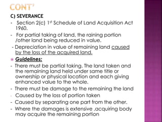 C) SEVERANCE 
- Section 2(c) 1st Schedule of Land Acquisition Act 
1960. 
- For partial taking of land, the raining portion 
/other land being reduced in value. 
- Depreciation in value of remaining land caused 
by the loss of the acquired land. 
 Guidelines: 
- There must be partial taking. The land taken and 
the remaining land held under same title or 
ownership or physical location and each giving 
enhanced value to the whole. 
- There must be damage to the remaining the land 
- Caused by the loss of portion taken 
- Caused by separating one part from the other. 
- Where the damages is extensive ,acquiring body 
may acquire the remaining portion 
 