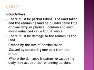  Guidelines: 
- There must be partial taking. The land taken 
and the remaining land held under same title 
or ownership or physical location and each 
giving enhanced value to the whole. 
- There must be damage to the remaining the 
land 
- Caused by the loss of portion taken 
- Caused by separating one part from the 
other. 
- Where the damages is extensive ,acquiring 
body may acquire the remaining portion. 
 
