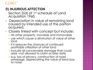 D) INJURIOUS AFFECTION 
- Section 2(d) of 1st schedule of Land 
Acquisition 1960, 
- Depreciation in value of remaining land 
caused by intended use of the portion 
acquired. 
- Closely linked with concept but include: 
 His other property, movable and immovable 
 use which cause a diminution of value of other 
land 
 if it reduces the chances of continued 
profitable utilization of other land 
 include all conceivable damage that could 
arise –not allowed to claim at later date 
 e.g. loss of privacy ,construction of road 
sewerage, depreciating the value of land due 
to noise. 
 