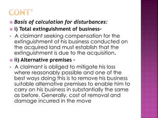  Basis of calculation for disturbances: 
 i) Total extinguishment of business- 
- A claimant seeking compensation for the 
extinguishment of his business conducted on 
the acquired land must establish that the 
extinguishment is due to the acquisition. 
 ii) Alternative premises – 
- A claimant is obliged to mitigate his loss 
where reasonably possible and one of the 
best ways doing this is to remove his business 
suitable alternative premises to enable him to 
carry on his business in substantially the same 
as before. Generally, cost of removal and 
damage incurred in the move 
 