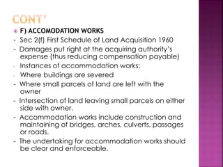  F) ACCOMODATION WORKS 
- Sec 2(f) First Schedule of Land Acquisition 1960 
- Damages put right at the acquiring authority’s 
expense (thus reducing compensation payable) 
- Instances of accommodation works: 
- Where buildings are severed 
- Where small parcels of land are left with the 
owner 
- Intersection of land leaving small parcels on either 
side with owner. 
- Accommodation works include construction and 
maintaining of bridges, arches, culverts, passages 
or roads. 
- The undertaking for accommodation works should 
be clear and enforceable. 
 