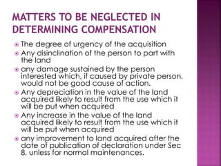  The degree of urgency of the acquisition 
 Any disinclination of the person to part with 
the land 
 any damage sustained by the person 
interested which, if caused by private person, 
would not be good cause of action. 
 Any depreciation in the value of the land 
acquired likely to result from the use which it 
will be put when acquired 
 Any increase in the value of the land 
acquired likely to result from the use which it 
will be put when acquired 
 any improvement to land acquired after the 
date of publication of declaration under Sec 
8, unless for normal maintenances. 
 