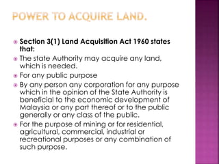  Section 3(1) Land Acquisition Act 1960 states 
that: 
 The state Authority may acquire any land, 
which is needed. 
 For any public purpose 
 By any person any corporation for any purpose 
which in the opinion of the State Authority is 
beneficial to the economic development of 
Malaysia or any part thereof or to the public 
generally or any class of the public. 
 For the purpose of mining or for residential, 
agricultural, commercial, industrial or 
recreational purposes or any combination of 
such purpose. 
 