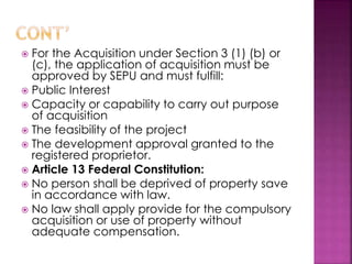 For the Acquisition under Section 3 (1) (b) or 
(c), the application of acquisition must be 
approved by SEPU and must fulfill: 
 Public Interest 
 Capacity or capability to carry out purpose 
of acquisition 
 The feasibility of the project 
 The development approval granted to the 
registered proprietor. 
 Article 13 Federal Constitution: 
 No person shall be deprived of property save 
in accordance with law. 
 No law shall apply provide for the compulsory 
acquisition or use of property without 
adequate compensation. 
 