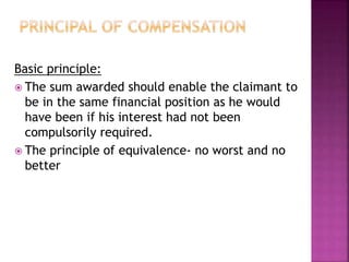 Basic principle: 
 The sum awarded should enable the claimant to 
be in the same financial position as he would 
have been if his interest had not been 
compulsorily required. 
 The principle of equivalence- no worst and no 
better 
 