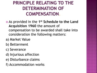  As provided in the 1st Schedule to the Land 
Acquisition 1960 the amount of 
compensation to be awarded shall take into 
consideration the following matters: 
a) Market Value 
b) Betterment 
c) Severance 
d) Injurious affection 
e) Disturbance claims 
f) Accommodation works 
 