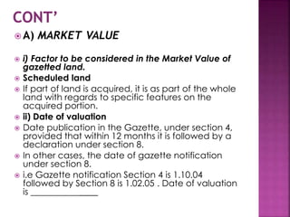  A) MARKET VALUE 
 i) Factor to be considered in the Market Value of 
gazetted land. 
 Scheduled land 
 If part of land is acquired, it is as part of the whole 
land with regards to specific features on the 
acquired portion. 
 ii) Date of valuation 
 Date publication in the Gazette, under section 4, 
provided that within 12 months it is followed by a 
declaration under section 8. 
 In other cases, the date of gazette notification 
under section 8. 
 i.e Gazette notification Section 4 is 1.10.04 
followed by Section 8 is 1.02.05 . Date of valuation 
is _______________ 
 