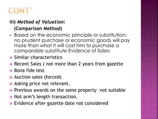 iii) Method of Valuation: 
(Comparison Method) 
- Based on the economic principle or substitution: 
no prudent purchase or economic goods will pay 
more than what it will cost him to purchase a 
comparable substitute Evidence of Sales: 
 Similar characteristics 
 Recent Sales ( not more than 2 years from gazette 
 Bona fide test 
 Auction sales (forced) 
 Asking price not relevant. 
 Previous awards on the same property –not suitable 
 Not arm’s length transaction. 
 Evidence after gazette date not considered 
 