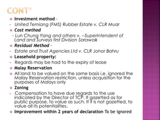  Investment method – 
- United Temiang (FMS) Rubber Estate v. CLR Muar 
 Cost method 
– Lun Chung Yang and others v. --Superintendent of 
Land and Surveys first Division Sarawak 
 Residual Method – 
- Estate and Trust Agencies Ltd v. CLR Johor Bahru 
 Leasehold property: 
- Regards may be had to the expiry of lease 
 Malay Reservation 
 All land to be valued on the same basis i.e. ignored the 
Malay Reservation restriction, unless acquisition for the 
purposes of Malays only 
 Zoning 
- Compensation to have due regards to the use 
indicated by the Director of TCP. If gazetted as for 
public purpose, to value as such. If it is not gazetted, to 
value all its potentialities. 
 Improvement within 2 years of declaration To be ignored 
 