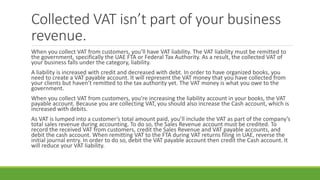 Collected VAT isn’t part of your business
revenue.
When you collect VAT from customers, you’ll have VAT liability. The VAT liability must be remitted to
the government, specifically the UAE FTA or Federal Tax Authority. As a result, the collected VAT of
your business falls under the category, liability.
A liability is increased with credit and decreased with debt. In order to have organized books, you
need to create a VAT payable account. It will represent the VAT money that you have collected from
your clients but haven’t remitted to the tax authority yet. The VAT money is what you owe to the
government.
When you collect VAT from customers, you’re increasing the liability account in your books, the VAT
payable account. Because you are collecting VAT, you should also increase the Cash account, which is
increased with debits.
As VAT is lumped into a customer’s total amount paid, you’ll include the VAT as part of the company’s
total sales revenue during accounting. To do so, the Sales Revenue account must be credited. To
record the received VAT from customers, credit the Sales Revenue and VAT payable accounts, and
debit the cash account. When remitting VAT to the FTA during VAT returns filing in UAE, reverse the
initial journal entry. In order to do so, debit the VAT payable account then credit the Cash account. It
will reduce your VAT liability.
 