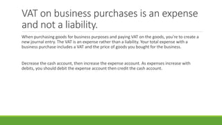 VAT on business purchases is an expense
and not a liability.
When purchasing goods for business purposes and paying VAT on the goods, you’re to create a
new journal entry. The VAT is an expense rather than a liability. Your total expense with a
business purchase includes a VAT and the price of goods you bought for the business.
Decrease the cash account, then increase the expense account. As expenses increase with
debits, you should debit the expense account then credit the cash account.
 