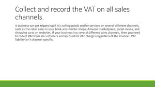Collect and record the VAT on all sales
channels.
A business can get tripped up if it is selling goods and/or services on several different channels,
such as the retail sales in your brick-and-mortar shops, Amazon marketplace, social media, and
shopping carts on websites. If your business has several different sales channels, then you need
to collect VAT from all customers and account for VAT charges regardless of the channel. VAT
liability isn’t channel-specific.
 