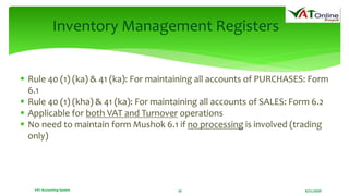 8/21/2020VAT Accounting System 10
Inventory Management Registers
 Rule 40 (1) (ka) & 41 (ka): For maintaining all accounts of PURCHASES: Form
6.1
 Rule 40 (1) (kha) & 41 (ka): For maintaining all accounts of SALES: Form 6.2
 Applicable for both VAT and Turnover operations
 No need to maintain form Mushok 6.1 if no processing is involved (trading
only)
 
