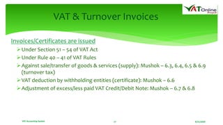 8/21/2020VAT Accounting System 17
VAT & Turnover Invoices
Invoices/Certificates are issued
Under Section 51 – 54 of VAT Act
Under Rule 40 – 41 of VAT Rules
Against sale/transfer of goods & services (supply): Mushok – 6.3, 6.4, 6.5 & 6.9
(turnover tax)
VAT deduction by withholding entities (certificate): Mushok – 6.6
Adjustment of excess/less paid VAT Credit/Debit Note: Mushok – 6.7 & 6.8
 