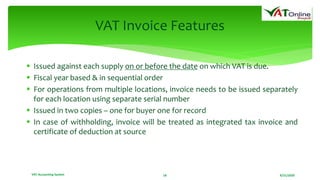 8/21/2020VAT Accounting System 18
VAT Invoice Features
 Issued against each supply on or before the date on which VAT is due.
 Fiscal year based & in sequential order
 For operations from multiple locations, invoice needs to be issued separately
for each location using separate serial number
 Issued in two copies – one for buyer one for record
 In case of withholding, invoice will be treated as integrated tax invoice and
certificate of deduction at source
 