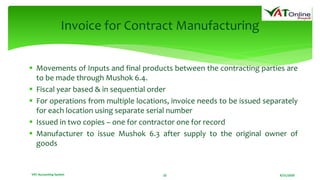 8/21/2020VAT Accounting System 22
Invoice for Contract Manufacturing
 Movements of Inputs and final products between the contracting parties are
to be made through Mushok 6.4.
 Fiscal year based & in sequential order
 For operations from multiple locations, invoice needs to be issued separately
for each location using separate serial number
 Issued in two copies – one for contractor one for record
 Manufacturer to issue Mushok 6.3 after supply to the original owner of
goods
 
