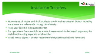 8/21/2020VAT Accounting System 26
Invoice for Transfers
 Movements of Inputs and final products one branch to another branch including
warehouse are to be made through Mushok 6.5
 Fiscal year based & in sequential order
 For operations from multiple locations, invoice needs to be issued separately for
each location using separate serial number
 Issued in two copies – one for recipient branch/warehouse & one for record
 