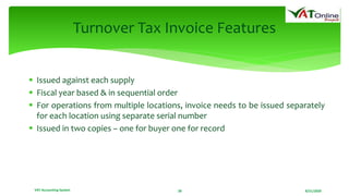 8/21/2020VAT Accounting System 28
Turnover Tax Invoice Features
 Issued against each supply
 Fiscal year based & in sequential order
 For operations from multiple locations, invoice needs to be issued separately
for each location using separate serial number
 Issued in two copies – one for buyer one for record
 