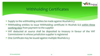 8/21/2020VAT Accounting System 32
Withholding Certificates
 Supply to the withholding entities be made against Mushok 6.3
 Withholding entities to issue Withholding certificate in Mushok 6.6 within three
working days from payment to the supplier
 VAT deducted at source shall be deposited to treasury in favour of the VAT
Commissioner in whose jurisdiction supplier is registered
 One Certificate may be issued against multiple Mushok 6.3
 