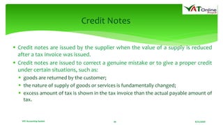 8/21/2020VAT Accounting System 36
Credit Notes
 Credit notes are issued by the supplier when the value of a supply is reduced
after a tax invoice was issued.
 Credit notes are issued to correct a genuine mistake or to give a proper credit
under certain situations, such as:
 goods are returned by the customer;
 the nature of supply of goods or services is fundamentally changed;
 excess amount of tax is shown in the tax invoice than the actual payable amount of
tax.
 