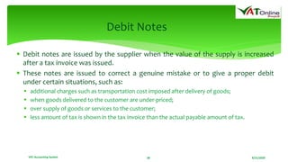 8/21/2020VAT Accounting System 38
Debit Notes
 Debit notes are issued by the supplier when the value of the supply is increased
after a tax invoice was issued.
 These notes are issued to correct a genuine mistake or to give a proper debit
under certain situations, such as:
 additional charges such as transportation cost imposed after delivery of goods;
 when goods delivered to the customer are under-priced;
 over supply of goods or services to the customer;
 less amount of tax is shown in the tax invoice than the actual payable amount of tax.
 