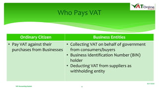 Ordinary Citizen Business Entities
• Pay VAT against their
purchases from Businesses
• Collecting VAT on behalf of government
from consumers/buyers
• Business Identification Number (BIN)
holder
• Deducting VAT from suppliers as
withholding entity
VAT Accounting System 4
Who Pays VAT
8/21/2020
 