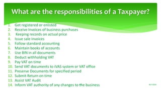 1. Get registered or enlisted
2. Receive Invoices of business purchases
3. Keeping records on actual price
4. Issue sale invoices
5. Follow standard accounting
6. Maintain books of accounts
7. Use BIN in all documents
8. Deduct withholding VAT
9. Pay VAT on time
10. Send VAT documents to iVAS system or VAT office
11. Preserve Documents for specified period
12. Submit Return on time
13. Assist VAT Audit
14. Inform VAT authority of any changes to the business
What are the responsibilities of a Taxpayer?
8/21/202043
 
