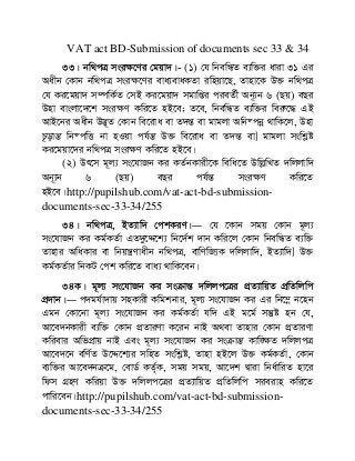 VAT act BD-Submission of documents sec 33 & 34
33| bw_cÎ msi¶‡Yi †gqv`|- (1) †h wbewÜZ e¨w³i aviv 31 Gi
Aaxb †Kvb bw_cÎ msi¶‡Yi eva¨evaKZv iwnqv‡Q, Zvnv‡K D³ bw_cÎ
†h Ki‡gqv` m¤úwK©Z †mB Ki‡gqv` mgvwßi cieZ©x Ab~¨b 6 (Qq) eQi
Dnv evsjv‡`‡k msi¶Y Kwi‡Z nB‡e; Z‡e, wbewÜZ e¨w³i weiæ‡× GB
AvB‡bi Aaxb D™¢~Z †Kvb we‡iva ev Z`šÍ ev gvgjv Awb®cbœ _vwK‡j, Dnv
P‚ovšÍ wb®cwË bv nIqv ch©šÍ D³ we‡iva ev Z`šÍ ev] gvgjv mswkøó
Ki‡gqv‡`i bw_cÎ msi¶Y Kwi‡Z nB‡e|
(2) Dr‡m g~j¨ ms‡hvRb Ki KZ©bKvix‡K wewa‡Z DwjøwLZ `wjjvw`
Ab~¨b 6 (Qq) eQi ch©šÍ msi¶Y Kwi‡Z
nB‡e|http://pupilshub.com/vat-act-bd-submission-
documents-sec-33-34/255
34| bw_cÎ, BZ¨vw` †ckKiY|― †h ‡Kvb mgq †Kvb g~j¨
ms‡hvRb Ki Kg©KZ©v GZ`y‡Ï‡k¨ wb‡`©k `vb Kwi‡j †Kvb wbewÜZ e¨w³
Zvnvi AwaKvi ev wbqš¿Yvaxb bw_cÎ, evwYwR¨K `wjjvw`, BZ¨vw`] D³
Kg©KZ©vi wbKU †ck Kwi‡Z eva¨ _vwK‡eb|
34K| g~j¨ ms‡hvRb Ki msµvšÍ `wjjc‡Îi cÖZ¨vwqZ cÖwZwjwc
cÖ`vb|― c`gh©v`vq mnKvix Kwgkbvi, g~j¨ ms‡hvRb Ki Gi wb‡¤œ b‡nb
Ggb †Kv‡bv g~j¨ ms‡hvRb Ki Kg©KZ©v hw` GB g‡g© mš‘ó nb †h,
Av‡e`bKvix e¨w³ †Kvb cÖZviYv K‡ib bvB A_ev Zvnvi †Kvb cÖZviYv
Kwievi AwfcÖvq bvB Ges g~j¨ ms‡hvRb Ki msµvšÍ Kvw•¶Z `wjjcÎ
Av‡e`‡b ewY©Z D‡Ï‡k¨i mwnZ mswkøó, Zvnv nB‡j D³ Kg©KZ©v, †Kvb
e¨w³i Av‡e`bµ‡g, †evW© KZ©„K, mgq mgq, Av‡`k Øviv wba©vwiZ nv‡i
wdm MÖnY Kwiqv D³ `wjjc‡Îi cÖZ¨vwqZ cÖwZwjwc mieivn Kwi‡Z
cvwi‡eb|http://pupilshub.com/vat-act-bd-submission-
documents-sec-33-34/255
 