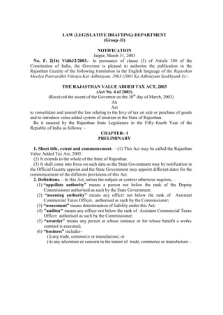 LAW (LEGISLATIVE DRAFTING) DEPARTMENT
(Group–II)
NOTIFICATION
Jaipur, March 31, 2003
No. F. 2(16) Vidhi/2/2003.– In pursuance of clause (3) of Article 348 of the
Constitution of India, the Governor is pleased to authorise the publication in the
Rajasthan Gazette of the following translation in the English language of the Rajasthan
Moolya Parivardhit Vikraya Kar Adhiniyam, 2003 (2003 Ka Adhiniyam Sankhyank 4):–
THE RAJASTHAN VALUE ADDED TAX ACT, 2003
(Act No. 4 of 2003)
(Received the assent of the Governor on the 30th day of March, 2003)
An
Act
to consolidate and amend the law relating to the levy of tax on sale or purchase of goods
and to introduce value added system of taxation in the State of Rajasthan.
Be it enacted by the Rajasthan State Legislature in the Fifty–fourth Year of the
Republic of India as follows: –
CHAPTER– I
PRELIMINARY
1. Short title, extent and commencement. – (1) This Act may be called the Rajasthan
Value Added Tax Act, 2003.
(2) It extends to the whole of the State of Rajasthan.
(3) It shall come into force on such date as the State Government may by notification in
the Official Gazette appoint and the State Government may appoint different dates for the
commencement of the different provisions of this Act.
2. Definitions. – In this Act, unless the subject or context otherwise requires, –
(1) “appellate authority” means a person not below the rank of the Deputy
Commissioner authorised as such by the State Government;
(2) “assessing authority” means any officer not below the rank of Assistant
Commercial Taxes Officer, authorised as such by the Commissioner;
(3) “assessment” means determination of liability under this Act;
(4) "auditor" means any officer not below the rank of Assistant Commercial Taxes
Officer authorised as such by the Commissioner;
(5) “awarder” means any person at whose instance or for whose benefit a works
contract is executed;
(6) “business” includes–
(i) any trade, commerce or manufacture; or
(ii) any adventure or concern in the nature of trade, commerce or manufacture –

 
