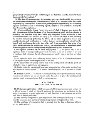12

prospectively or retrospectively, and thereupon the Schedule shall be deemed to have
been amended accordingly."
(4) The State Government may, if it considers necessary in the public interest so to
do, notify grant of exemption from payment of whole of tax payable under this Act in
respect of any class of sales or purchases for the purpose of promoting the scheme of
Special Economic Zones or promoting exports, subject to such conditions as may be
laid down in the notification.
(5) Every notification issued " under this section" shall be laid, as soon as may be
after it is so issued, before the House of the State Legislature, while it is in session for a
period of not less than thirty days, which may comprised in one session or in two
successive sessions" and if before the expiry of the sessions" in which it is so laid or of
the session immediately following the House of the State Legislature makes any
modification in such notification or resolves that any such notification should not be
issued, such notification thereafter have effect only in such modified form or be of no
effect, as the case may be, so however, that any such modification or annulment shall
be without prejudice to the validity of any thing previously done there under.
9. Bar against collection of tax when not payable. – (1) No person who is not a
registered dealer or no registered dealer who is not liable to pay tax in respect of any sale
or purchase, shall collect on the sale of any goods any sum by way of tax from any other
person.
(2) No registered dealer shall collect any amount by way of tax in excess of the amount
of tax payable by him under the provisions of this Act.
(3) No dealer shall collect any sum by way of tax in respect of sale of any goods on
which, by virtue of section 8, no tax is payable.
(4) Dealer opting for payment of lump sum amount in lieu of tax under section 5, or
who is covered by sub–section (2) of section 3 shall not collect tax or any sum in lieu of
tax.
10. Burden of proof. – The burden of proving that any sale or purchase effected by any
person is not liable to tax for any reason under this Act or to prove for entitlement of
input tax credit on any purchases, shall be on such person.
CHAPTER III
REGISTRATION OF DEALERS
11. Obligatory registration. – (1) Every dealer liable to pay tax under sub–section (1)
or (5) of section 3 shall get himself registered by submitting an application to the
authority competent to grant registration, in such form and in such manner and within
such time as may be prescribed.
(2) The authority competent to grant registration, after making such enquiry as it may
consider necessary, may grant a certificate of registration in the prescribed form.
(3) The certificate of registration shall be granted from the date he becomes liable to
pay tax under section 3.

 