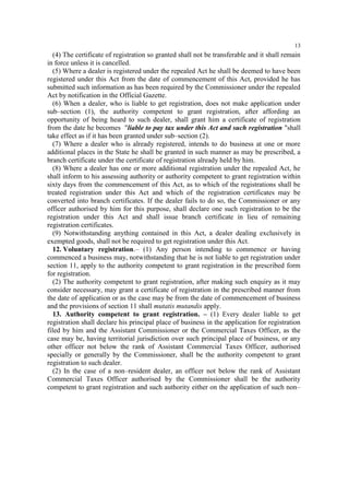 13

(4) The certificate of registration so granted shall not be transferable and it shall remain
in force unless it is cancelled.
(5) Where a dealer is registered under the repealed Act he shall be deemed to have been
registered under this Act from the date of commencement of this Act, provided he has
submitted such information as has been required by the Commissioner under the repealed
Act by notification in the Official Gazette.
(6) When a dealer, who is liable to get registration, does not make application under
sub–section (1), the authority competent to grant registration, after affording an
opportunity of being heard to such dealer, shall grant him a certificate of registration
from the date he becomes "liable to pay tax under this Act and such registration "shall
take effect as if it has been granted under sub–section (2).
(7) Where a dealer who is already registered, intends to do business at one or more
additional places in the State he shall be granted in such manner as may be prescribed, a
branch certificate under the certificate of registration already held by him.
(8) Where a dealer has one or more additional registration under the repealed Act, he
shall inform to his assessing authority or authority competent to grant registration within
sixty days from the commencement of this Act, as to which of the registrations shall be
treated registration under this Act and which of the registration certificates may be
converted into branch certificates. If the dealer fails to do so, the Commissioner or any
officer authorised by him for this purpose, shall declare one such registration to be the
registration under this Act and shall issue branch certificate in lieu of remaining
registration certificates.
(9) Notwithstanding anything contained in this Act, a dealer dealing exclusively in
exempted goods, shall not be required to get registration under this Act.
12. Voluntary registration.– (1) Any person intending to commence or having
commenced a business may, notwithstanding that he is not liable to get registration under
section 11, apply to the authority competent to grant registration in the prescribed form
for registration.
(2) The authority competent to grant registration, after making such enquiry as it may
consider necessary, may grant a certificate of registration in the prescribed manner from
the date of application or as the case may be from the date of commencement of business
and the provisions of section 11 shall mutatis mutandis apply.
13. Authority competent to grant registration. – (1) Every dealer liable to get
registration shall declare his principal place of business in the application for registration
filed by him and the Assistant Commissioner or the Commercial Taxes Officer, as the
case may be, having territorial jurisdiction over such principal place of business, or any
other officer not below the rank of Assistant Commercial Taxes Officer, authorised
specially or generally by the Commissioner, shall be the authority competent to grant
registration to such dealer.
(2) In the case of a non–resident dealer, an officer not below the rank of Assistant
Commercial Taxes Officer authorised by the Commissioner shall be the authority
competent to grant registration and such authority either on the application of such non–

 