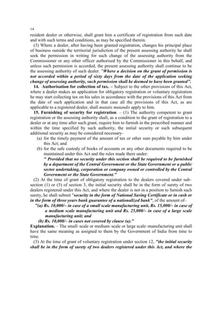 14

resident dealer or otherwise, shall grant him a certificate of registration from such date
and with such terms and conditions, as may be specified therein.
(3) Where a dealer, after having been granted registration, changes his principal place
of business outside the territorial jurisdiction of the present assessing authority he shall
seek the permission in writing for such change of the assessing authority from the
Commissioner or any other officer authorised by the Commissioner in this behalf, and
unless such permission is accorded, the present assessing authority shall continue to be
the assessing authority of such dealer. "Where a decision on the grant of permission is
not accorded within a period of sixty days from the date of the application seeking
change of assessing authority, such permission shall be deemed to have been granted".
14. Authorisation for collection of tax. – Subject to the other provisions of this Act,
where a dealer makes an application for obligatory registration or voluntary registration
he may start collecting tax on his sales in accordance with the provisions of this Act from
the date of such application and in that case all the provisions of this Act, as are
applicable to a registered dealer, shall mutatis mutandis apply to him.
15. Furnishing of security for registration. – (1) The authority competent to grant
registration or the assessing authority shall, as a condition to the grant of registration to a
dealer or at any time after such grant, require him to furnish in the prescribed manner and
within the time specified by such authority, the initial security or such subsequent
additional security as may be considered necessary–
(a) for the timely payment of the amount of tax or other sum payable by him under
this Act; and
(b) for the safe custody of books of accounts or any other documents required to be
maintained under this Act and the rules made there under:
" Provided that no security under this section shall be required to be furnished
by a department of the Central Government or the State Government or a public
sector undertaking, corporation or company owned or controlled by the Central
Government or the State Government."
(2) At the time of grant of obligatory registration to the dealers covered under sub–
section (1) or (5) of section 3, the initial security shall be in the form of surety of two
dealers registered under this Act, and where the dealer is not in a position to furnish such
surety, he shall submit "security in the form of National Saving Certificate or in cash or
in the form of three years bank guarantee of a nationalized bank", of the amount of–
"(a) Rs. 10,000/– in case of a small scale manufacturing unit, Rs. 15,000/– in case of
a medium scale manufacturing unit and Rs. 25,000/– in case of a large scale
manufacturing unit; and
(b) Rs. 10,000/– in cases not covered by clause (a)."
Explanation. – The small–scale or medium–scale or large scale–manufacturing unit shall
have the same meaning as assigned to them by the Government of India from time to
time.
(3) At the time of grant of voluntary registration under section 12, "the initial security
shall be in the form of surety of two dealers registered under this Act, and where the

 