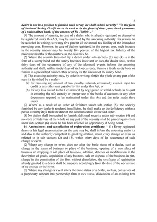 15

dealer is not in a position to furnish such surety, he shall submit security" "in the form
of National Saving Certificate or in cash or in the form of three years bank guarantee
of a nationalized bank, of the amount of Rs. 10,000/–."
(4) The amount of security, in case of a dealer who is already registered or deemed to
be registered under this Act, may be increased by the assessing authority, for reasons to
be recorded in writing, to twenty five percent of the annual tax liability of the immediate
preceding year. However, in case of dealers registered in the current year, such increase
in the security amount may be twenty five percent of the highest tax liability of the
preceding months or the quarters, as the case may be.
(5) Where the security furnished by a dealer under sub–sections (2) and (4) is in the
form of a surety bond and the surety becomes insolvent or dies, the dealer shall, within
thirty days of the occurrence of any of the aforesaid events, inform the assessing
authority and shall, within ninety days of such occurrence, furnish a fresh surety bond or
furnish in a prescribed manner other security for the amount of the surety bond.
(6) The assessing authority may, by order in writing, forfeit the whole or any part of the
security furnished by a dealer–
(a) for realising any amount of tax, penalty, interest, erroneously availed input tax
credit or any other sum payable by him under this Act; or
(b) for any loss caused to the Government by negligence or wilful default on his part
in ensuring the safe custody or proper use of the books of accounts or any other
documents required to be maintained under this Act and the rules made there
under.
(7) Where as a result of an order of forfeiture under sub–section (6), the security
furnished by any dealer is rendered insufficient, he shall make up the deficiency within a
period of thirty days from the date of the communication of the said order.
(8) No dealer shall be required to furnish additional security under sub–section (4) and
no order of forfeiture of the whole or any part of the security shall be passed against him
under sub–section (6) unless he has been afforded an opportunity of being heard.
16. Amendment and cancellation of registration certificate. – (1) Every registered
dealer or his legal representative, as the case may be, shall inform the assessing authority
and also to the authority competent to grant registration, about every change or event as
referred to in sub–sections (2) and (3), within thirty days of the occurrence of such
change or event.
(2) Where any change or event does not alter the basic status of a dealer, such as
change in the name of business or place of the business, opening of a new place of
business or dropping of old place of business, addition, deletion or modification in the
description of goods, acquisition of any business, sale or disposal of the business in part,
change in the constitution of the firm without dissolution, the certificate of registration
already granted to a dealer shall be amended accordingly from the date of the occurrence
of the change or the event.
(3) Where any change or event alters the basic status of a dealer, such as, conversion of
a proprietary concern into partnership firm or vice versa, dissolution of an existing firm

 