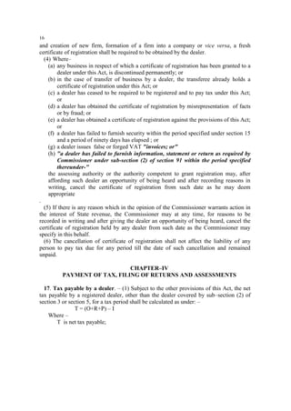 16

and creation of new firm, formation of a firm into a company or vice versa, a fresh
certificate of registration shall be required to be obtained by the dealer.
(4) Where–
(a) any business in respect of which a certificate of registration has been granted to a
dealer under this Act, is discontinued permanently; or
(b) in the case of transfer of business by a dealer, the transferee already holds a
certificate of registration under this Act; or
(c) a dealer has ceased to be required to be registered and to pay tax under this Act;
or
(d) a dealer has obtained the certificate of registration by misrepresentation of facts
or by fraud; or
(e) a dealer has obtained a certificate of registration against the provisions of this Act;
or
(f) a dealer has failed to furnish security within the period specified under section 15
and a period of ninety days has elapsed ; or
(g) a dealer issues false or forged VAT "invoices; or"
(h) "a dealer has failed to furnish information, statement or return as required by
Commissioner under sub-section (2) of section 91 within the period specified
thereunder-"
the assessing authority or the authority competent to grant registration may, after
affording such dealer an opportunity of being heard and after recording reasons in
writing, cancel the certificate of registration from such date as he may deem
appropriate
.
(5) If there is any reason which in the opinion of the Commissioner warrants action in
the interest of State revenue, the Commissioner may at any time, for reasons to be
recorded in writing and after giving the dealer an opportunity of being heard, cancel the
certificate of registration held by any dealer from such date as the Commissioner may
specify in this behalf.
(6) The cancellation of certificate of registration shall not affect the liability of any
person to pay tax due for any period till the date of such cancellation and remained
unpaid.
CHAPTER–IV
PAYMENT OF TAX, FILING OF RETURNS AND ASSESSMENTS
17. Tax payable by a dealer. – (1) Subject to the other provisions of this Act, the net
tax payable by a registered dealer, other than the dealer covered by sub–section (2) of
section 3 or section 5, for a tax period shall be calculated as under: –
T = (O+R+P) – I
Where –
T is net tax payable;

 