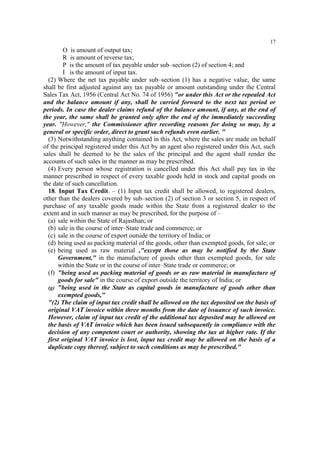 17

O is amount of output tax;
R is amount of reverse tax;
P is the amount of tax payable under sub–section (2) of section 4; and
I is the amount of input tax.
(2) Where the net tax payable under sub–section (1) has a negative value, the same
shall be first adjusted against any tax payable or amount outstanding under the Central
Sales Tax Act, 1956 (Central Act No. 74 of 1956) "or under this Act or the repealed Act
and the balance amount if any, shall be carried forward to the next tax period or
periods. In case the dealer claims refund of the balance amount, if any, at the end of
the year, the same shall be granted only after the end of the immediately succeeding
year. "However," the Commissioner after recording reasons for doing so may, by a
general or specific order, direct to grant such refunds even earlier. "
(3) Notwithstanding anything contained in this Act, where the sales are made on behalf
of the principal registered under this Act by an agent also registered under this Act, such
sales shall be deemed to be the sales of the principal and the agent shall render the
accounts of such sales in the manner as may be prescribed.
(4) Every person whose registration is cancelled under this Act shall pay tax in the
manner prescribed in respect of every taxable goods held in stock and capital goods on
the date of such cancellation.
18. Input Tax Credit. – (1) Input tax credit shall be allowed, to registered dealers,
other than the dealers covered by sub–section (2) of section 3 or section 5, in respect of
purchase of any taxable goods made within the State from a registered dealer to the
extent and in such manner as may be prescribed, for the purpose of –
(a) sale within the State of Rajasthan; or
(b) sale in the course of inter–State trade and commerce; or
(c) sale in the course of export outside the territory of India; or
(d) being used as packing material of the goods, other than exempted goods, for sale; or
(e) being used as raw material ,"except those as may be notified by the State
Government," in the manufacture of goods other than exempted goods, for sale
within the State or in the course of inter–State trade or commerce; or
(f) "being used as packing material of goods or as raw material in manufacture of
goods for sale" in the course of export outside the territory of India; or
(g) "being used in the State as capital goods in manufacture of goods other than
exempted goods,"
"(2) The claim of input tax credit shall be allowed on the tax deposited on the basis of
original VAT invoice within three months from the date of issuance of such invoice.
However, claim of input tax credit of the additional tax deposited may be allowed on
the basis of VAT invoice which has been issued subsequently in compliance with the
decision of any competent court or authority, showing the tax at higher rate. If the
first original VAT invoice is lost, input tax credit may be allowed on the basis of a
duplicate copy thereof, subject to such conditions as may be prescribed."

 
