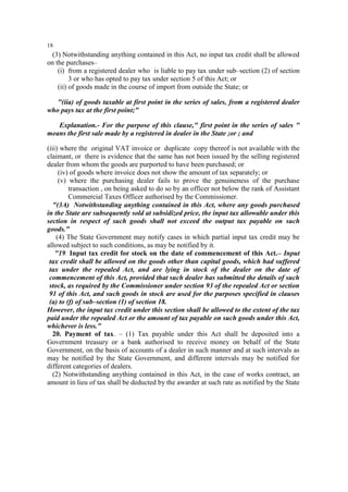 18

(3) Notwithstanding anything contained in this Act, no input tax credit shall be allowed
on the purchases–
(i) from a registered dealer who is liable to pay tax under sub–section (2) of section
3 or who has opted to pay tax under section 5 of this Act; or
(ii) of goods made in the course of import from outside the State; or
"(iia) of goods taxable at first point in the series of sales, from a registered dealer
who pays tax at the first point;"
Explanation.- For the purpose of this clause," first point in the series of sales "
means the first sale made by a registered in dealer in the State ;or ; and
(iii) where the original VAT invoice or duplicate copy thereof is not available with the
claimant, or there is evidence that the same has not been issued by the selling registered
dealer from whom the goods are purported to have been purchased; or
(iv) of goods where invoice does not show the amount of tax separately; or
(v) where the purchasing dealer fails to prove the genuineness of the purchase
transaction , on being asked to do so by an officer not below the rank of Assistant
Commercial Taxes Officer authorised by the Commissioner.
"(3A) Notwithstanding anything contained in this Act, where any goods purchased
in the State are subsequently sold at subsidized price, the input tax allowable under this
section in respect of such goods shall not exceed the output tax payable on such
goods."
(4) The State Government may notify cases in which partial input tax credit may be
allowed subject to such conditions, as may be notified by it.
"19. Input tax credit for stock on the date of commencement of this Act.– Input
tax credit shall be allowed on the goods other than capital goods, which had suffered
tax under the repealed Act, and are lying in stock of the dealer on the date of
commencement of this Act, provided that such dealer has submitted the details of such
stock, as required by the Commissioner under section 93 of the repealed Act or section
91 of this Act, and such goods in stock are used for the purposes specified in clauses
(a) to (f) of sub–section (1) of section 18.
However, the input tax credit under this section shall be allowed to the extent of the tax
paid under the repealed Act or the amount of tax payable on such goods under this Act,
whichever is less."
20. Payment of tax. – (1) Tax payable under this Act shall be deposited into a
Government treasury or a bank authorised to receive money on behalf of the State
Government, on the basis of accounts of a dealer in such manner and at such intervals as
may be notified by the State Government, and different intervals may be notified for
different categories of dealers.
(2) Notwithstanding anything contained in this Act, in the case of works contract, an
amount in lieu of tax shall be deducted by the awarder at such rate as notified by the State

 