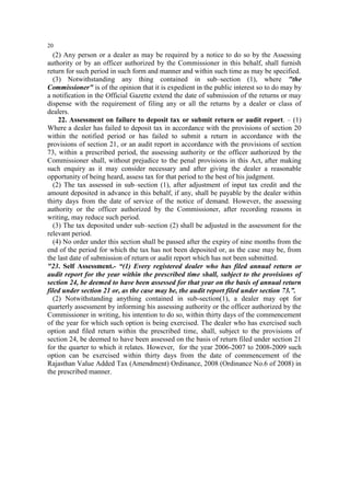 20

(2) Any person or a dealer as may be required by a notice to do so by the Assessing
authority or by an officer authorized by the Commissioner in this behalf, shall furnish
return for such period in such form and manner and within such time as may be specified.
(3) Notwithstanding any thing contained in sub–section (1), where "the
Commissioner" is of the opinion that it is expedient in the public interest so to do may by
a notification in the Official Gazette extend the date of submission of the returns or may
dispense with the requirement of filing any or all the returns by a dealer or class of
dealers.
22. Assessment on failure to deposit tax or submit return or audit report. – (1)
Where a dealer has failed to deposit tax in accordance with the provisions of section 20
within the notified period or has failed to submit a return in accordance with the
provisions of section 21, or an audit report in accordance with the provisions of section
73, within a prescribed period, the assessing authority or the officer authorized by the
Commissioner shall, without prejudice to the penal provisions in this Act, after making
such enquiry as it may consider necessary and after giving the dealer a reasonable
opportunity of being heard, assess tax for that period to the best of his judgment.
(2) The tax assessed in sub–section (1), after adjustment of input tax credit and the
amount deposited in advance in this behalf, if any, shall be payable by the dealer within
thirty days from the date of service of the notice of demand. However, the assessing
authority or the officer authorized by the Commissioner, after recording reasons in
writing, may reduce such period.
(3) The tax deposited under sub–section (2) shall be adjusted in the assessment for the
relevant period.
(4) No order under this section shall be passed after the expiry of nine months from the
end of the period for which the tax has not been deposited or, as the case may be, from
the last date of submission of return or audit report which has not been submitted.
"23. Self Assessment.- “(1) Every registered dealer who has filed annual return or
audit report for the year within the prescribed time shall, subject to the provisions of
section 24, be deemed to have been assessed for that year on the basis of annual return
filed under section 21 or, as the case may be, the audit report filed under section 73.”.
(2) Notwithstanding anything contained in sub-section(1), a dealer may opt for
quarterly assessment by informing his assessing authority or the officer authorized by the
Commissioner in writing, his intention to do so, within thirty days of the commencement
of the year for which such option is being exercised. The dealer who has exercised such
option and filed return within the prescribed time, shall, subject to the provisions of
section 24, be deemed to have been assessed on the basis of return filed under section 21
for the quarter to which it relates. However, for the year 2006-2007 to 2008-2009 such
option can be exercised within thirty days from the date of commencement of the
Rajasthan Value Added Tax (Amendment) Ordinance, 2008 (Ordinance No.6 of 2008) in
the prescribed manner.

 