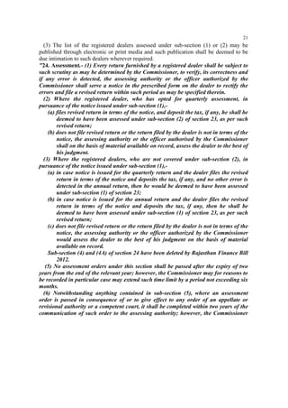 21

(3) The list of the registered dealers assessed under sub-section (1) or (2) may be
published through electronic or print media and such publication shall be deemed to be
due intimation to such dealers wherever required.
"24. Assessment.- (1) Every return furnished by a registered dealer shall be subject to
such scrutiny as may be determined by the Commissioner, to verify, its correctness and
if any error is detected, the assessing authority or the officer authorized by the
Commissioner shall serve a notice in the prescribed form on the dealer to rectify the
errors and file a revised return within such period as may be specified therein.
(2) Where the registered dealer, who has opted for quarterly assessment, in
pursuance of the notice issued under sub-section (1),(a) files revised return in terms of the notice, and deposit the tax, if any, he shall be
deemed to have been assessed under sub-section (2) of section 23, as per such
revised return;
(b) does not file revised return or the return filed by the dealer is not in terms of the
notice, the assessing authority or the officer authorised by the Commissioner
shall on the basis of material available on record, assess the dealer to the best of
his judgment.
(3) Where the registered dealers, who are not covered under sub-section (2), in
pursuance of the notice issued under sub-section (1),(a) in case notice is issued for the quarterly return and the dealer files the revised
return in terms of the notice and deposits the tax, if any, and no other error is
detected in the annual return, then he would be deemed to have been assessed
under sub-section (1) of section 23;
(b) in case notice is issued for the annual return and the dealer files the revised
return in terms of the notice and deposits the tax, if any, then he shall be
deemed to have been assessed under sub-section (1) of section 23, as per such
revised return;
(c) does not file revised return or the return filed by the dealer is not in terms of the
notice, the assessing authority or the officer authorized by the Commissioner
would assess the dealer to the best of his judgment on the basis of material
available on record.
Sub-section (4) and (4A) of section 24 have been deleted by Rajasthan Finance Bill
2012.
(5) No assessment orders under this section shall be passed after the expiry of two
years from the end of the relevant year; however, the Commissioner may for reasons to
be recorded in particular case may extend such time limit by a period not exceeding six
months.
(6) Notwithstanding anything contained in sub-section (5), where an assessment
order is passed in consequence of or to give effect to any order of an appellate or
revisional authority or a competent court, it shall be completed within two years of the
communication of such order to the assessing authority; however, the Commissioner

 