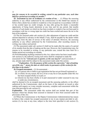 22

may for reasons to be recorded in writing, extend in any particular case, such time
limit by a period not exceeding six months."
25. Assessment in case of avoidance or evasion of tax. – (1) Where the assessing
authority or any officer authorized by the commissioner in this behalf has reasons to
believe that a dealer has avoided or evaded tax or has not paid tax in accordance with law
or has availed input tax credit wrongly, he may after giving the dealer a reasonable
opportunity of being heard, determine at any time and for any period, that taxable
turnover of such dealer on which tax has been avoided or evaded or has not been paid in
accordance with law or wrong input tax credit has been availed and assess the tax to the
best of his judgment.
(2) The tax assessed under sub–section (1), after adjustment of input tax credit and the
amount deposited in advance in this behalf, if any, shall be payable by the dealer within
thirty days from the date of service of the notice of demand. However, the assessing
authority or any officer authorized by the Commissioner, after recording reasons in
writing, may reduce such period.
(3) The assessment under sub–section (1) shall not be made after the expiry of a period
of six months from the date of making out the case. However, the Commissioner may, for
reasons to be recorded in writing, in any particular case, extend this time limit for a
further period not exceeding six months.
(4) Notwithstanding anything contained in this Act, where notice has been issued under
sub–section (1), the authority issuing such notice shall be competent to make the
assessment for the "relevant year or quarter, as the case may be"; and assessment, if
any, already made shall be subject to the assessment made under this section.
" Explanation.- For the purpose of this section the expression " date of making
out of the case " means the date on which notice in pursuance of this section for the
first time to the dealer."
26. Escaped assessment.– (1) An assessment –
(a) of a person who is liable to get registration but has not got himself registered; or
(b) in which, for any reason, the levy of tax or any fee or sum payable under this Act
has been escaped wholly or in part; or
(c) wherein tax has been wholly or in part unassessed or under–assessed in any way
or under any circumstances,
shall be deemed to be an escaped assessment and the assessing authority or the officer
authorized by the Commissioner, shall on the basis of the material on record or after
making such enquiry as it may consider necessary, complete such assessment within the
time limit provided in sub–section (3).
Explanation.– The assessment under this section shall not include that part of the
business which has already been assessed or deemed to have been assessed under the
provisions of this Act.
(2) Where the Commissioner or the Deputy Commissioner (Administration) has reason
to believe that a dealer has escaped assessment to tax in any manner provided in sub–
section (1), he may at any time, subject to the time limit specified in sub–section (3),

 