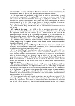 23

either direct the assessing authority or the officer authorized by the Commissioner, to
assess the tax or the fee or other sum or himself proceed to assess the same.
(3) No notice under sub–sections (1) and (2) shall be issued in respect of any escaped
assessment for any year after the expiry of five years, and no assessment under the said
sub–sections shall be completed after the expiry of eight years, from the end of the
relevant year; but this limitation shall not be applicable to any assessment to be made in
consequence of, or to give effect to, any finding or direction contained in any order
passed by an appellate authority or the Tax Board or a competent court.
(4) The assessment, if any, already made shall be subject to the assessment made under
this section.
27. Audit of the dealer. – (1) With a view to promoting compliance with the
provisions of this Act, the Commissioner may arrange for audit of the business of such of
the registered dealers who are selected by the Commissioner on the basis of the
application of any criterion or on a random selection basis or in respect of whom the
Commissioner has reasons to believe that detail scrutiny of their business is necessary.
(2) The audit of the dealer shall be conducted by the auditor in the prescribed manner.
(3) The auditor while conducting audit shall exercise the powers provided under section
75 and shall examine the books of accounts, stock in trade and the related documents of
the dealer of the audit period.
(4) If on such audit, the returns filed by the dealer are not found to be correct, or any
avoidance or evasion of tax is detected the auditor shall, issue a show cause notice to the
dealer containing details of discrepancies detected.
(5) On receipt of the reply to notice issued under sub–section (4), the auditor shall after
considering the reply of the dealer assess his tax and other related liabilities and get such
order approved from his immediate higher officer before its issuance to the dealer along
with the demand notice. Where the dealer fails to submit the reply, the auditor shall
proceed to assess the liability of the dealer under this Act, to the best of his judgment.
Such assessment shall be deemed to be the assessment of the dealer for the relevant
period and assessment, if any, already made shall be subject to the assessment made
under this section.
28. Assessment in case of a casual trader. – (1) A casual trader shall immediately on
completion of a transaction of sale or purchase, for which he is liable to pay tax, report to
the assessing authority having jurisdiction with reference to the place of such transaction
or to the Incharge of the nearest check–post or barrier, the amount of sale or purchase
price and the tax payable thereon and shall deposit the amount of tax with such assessing
authority or Incharge of the check–post or barrier within such time and in such manner as
such authority or Incharge may direct.
(2) Where a casual trader fails to make a report as required under sub–section (1), the
assessing authority having jurisdiction or the Incharge of the nearest check–post or
barrier may require such casual trader to make a report of the sale or purchase price and
the tax due, failing which such assessing authority or Incharge of the check–post or

 