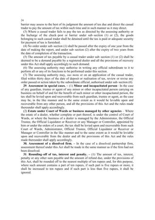 24

barrier may assess to the best of its judgment the amount of tax due and direct the casual
trader to pay the amount of tax within such time and in such manner as it may direct.
(3) Where a casual trader fails to pay the tax as directed by the assessing authority or
the Incharge of the check–post or barrier under sub–section (1) or (2), the goods
belonging to such casual trader shall be detained until the tax is paid or adequate security
for payment of tax is furnished.
(4) No order under sub–section (1) shall be passed after the expiry of one year from the
date of making the report, and under sub–section (2) after the expiry of two years from
the date of completion of the transaction.
(5) The amount of tax payable by a casual trader under sub–section (1) or (2) shall be
deemed to be a demand payable by a registered dealer and all the provisions of recovery
under this Act shall apply accordingly to such demand.
(6) The assessing authority may authorise in writing any official subordinate to it to
perform all or any of its functions to be performed under this section.
(7) The assessing authority may, suo motu or on an application of the casual trader,
filed within thirty days of the date of deposit or realisation of tax, review or revise any
order passed or action taken by the subordinate official, authorised under sub–section (6).
29. Assessment in special cases. – (1) Minor and incapacitated person– In the case
of any guardian, trustee or agent of any minor or other incapacitated person carrying on
business on behalf of and for the benefit of such minor or other incapacitated person, the
tax shall be levied upon and recoverable from such guardian, trustee or agent, as the case
may be, in the like manner and to the same extent as it would be leviable upon and
recoverable from any other person, and all the provisions of this Act and the rules made
thereunder shall apply accordingly.
(2) Estate under Court of Wards or business managed by other agencies – Where
the estate of a dealer, whether complete or part thereof, is under the control of Court of
Wards, or where the business of a dealer is managed by the Administrator, the Official
Trustee, the Official Liquidator or Receiver or any Manager or Controller, appointed by
him or under the orders of a court, the tax shall be levied upon and recoverable from such
Court of Wards, Administrator, Official Trustee, Official Liquidator or Receiver or
Manager or Controller in the like manner and to the same extent as it would be leviable
upon and recoverable from the dealer and all the provisions of this Act and the rules
made thereunder shall apply accordingly.
30. Assessment of a dissolved firm. – In the case of a dissolved partnership firm,
assessment thereof under this Act shall be made in the same manner as if the firm had not
been dissolved.
31. Rounding–off of tax, interest and penalty. – (1) The amount of tax, interest,
penalty or any other sum payable and the amount of refund due, under the provisions of
this Act, shall be rounded off to the nearest multiple of ten rupees and, for this purpose,
where such amount contains a part of ten rupees, if such part is five rupees or more, it
shall be increased to ten rupees and if such part is less than five rupees, it shall be
ignored.

 