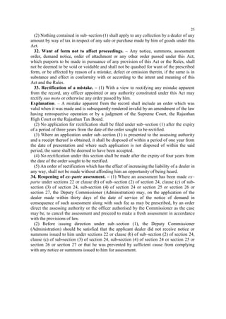 25

(2) Nothing contained in sub–section (1) shall apply to any collection by a dealer of any
amount by way of tax in respect of any sale or purchase made by him of goods under this
Act.
32. Want of form not to affect proceedings. – Any notice, summons, assessment
order, demand notice, order of attachment or any other order passed under this Act,
which purports to be made in pursuance of any provision of this Act or the Rules, shall
not be deemed to be void or voidable and shall not be quashed for want of the prescribed
form, or be affected by reason of a mistake, defect or omission therein, if the same is in
substance and effect in conformity with or according to the intent and meaning of this
Act and the Rules.
33. Rectification of a mistake. – (1) With a view to rectifying any mistake apparent
from the record, any officer appointed or any authority constituted under this Act may
rectify suo moto or otherwise any order passed by him.
Explanation. – A mistake apparent from the record shall include an order which was
valid when it was made and is subsequently rendered invalid by an amendment of the law
having retrospective operation or by a judgment of the Supreme Court, the Rajasthan
High Court or the Rajasthan Tax Board.
(2) No application for rectification shall be filed under sub–section (1) after the expiry
of a period of three years from the date of the order sought to be rectified.
(3) Where an application under sub–section (1) is presented to the assessing authority
and a receipt thereof is obtained, it shall be disposed of within a period of one year from
the date of presentation and where such application is not disposed of within the said
period, the same shall be deemed to have been accepted.
(4) No rectification under this section shall be made after the expiry of four years from
the date of the order sought to be rectified.
(5) An order of rectification which has the effect of increasing the liability of a dealer in
any way, shall not be made without affording him an opportunity of being heard.
34. Reopening of ex–parte assessment. – (1) Where an assessment has been made ex–
parte under sections 22 or clause (b) of sub–section (2) of section 24, clause (c) of subsection (3) of section 24, sub-section (4) of section 24 or section 25 or section 26 or
section 27, the Deputy Commissioner (Administration) may, on the application of the
dealer made within thirty days of the date of service of the notice of demand in
consequence of such assessment along with such fee as may be prescribed, by an order
direct the assessing authority or the officer authorised by the Commissioner as the case
may be, to cancel the assessment and proceed to make a fresh assessment in accordance
with the provisions of law.
(2) Before issuing direction under sub–section (1), the Deputy Commissioner
(Administration) should be satisfied that the applicant dealer did not receive notice or
summons issued to him under sections 22 or clause (b) of sub–section (2) of section 24,
clause (c) of sub-section (3) of section 24, sub-section (4) of section 24 or section 25 or
section 26 or section 27 or that he was prevented by sufficient cause from complying
with any notice or summons issued to him for assessment.

 