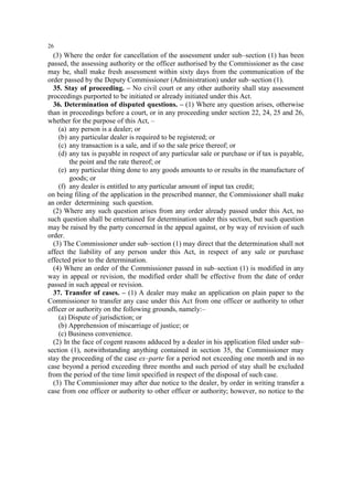 26

(3) Where the order for cancellation of the assessment under sub–section (1) has been
passed, the assessing authority or the officer authorised by the Commissioner as the case
may be, shall make fresh assessment within sixty days from the communication of the
order passed by the Deputy Commissioner (Administration) under sub–section (1).
35. Stay of proceeding. – No civil court or any other authority shall stay assessment
proceedings purported to be initiated or already initiated under this Act.
36. Determination of disputed questions. – (1) Where any question arises, otherwise
than in proceedings before a court, or in any proceeding under section 22, 24, 25 and 26,
whether for the purpose of this Act, –
(a) any person is a dealer; or
(b) any particular dealer is required to be registered; or
(c) any transaction is a sale, and if so the sale price thereof; or
(d) any tax is payable in respect of any particular sale or purchase or if tax is payable,
the point and the rate thereof; or
(e) any particular thing done to any goods amounts to or results in the manufacture of
goods; or
(f) any dealer is entitled to any particular amount of input tax credit;
on being filing of the application in the prescribed manner, the Commissioner shall make
an order determining such question.
(2) Where any such question arises from any order already passed under this Act, no
such question shall be entertained for determination under this section, but such question
may be raised by the party concerned in the appeal against, or by way of revision of such
order.
(3) The Commissioner under sub–section (1) may direct that the determination shall not
affect the liability of any person under this Act, in respect of any sale or purchase
effected prior to the determination.
(4) Where an order of the Commissioner passed in sub–section (1) is modified in any
way in appeal or revision, the modified order shall be effective from the date of order
passed in such appeal or revision.
37. Transfer of cases. – (1) A dealer may make an application on plain paper to the
Commissioner to transfer any case under this Act from one officer or authority to other
officer or authority on the following grounds, namely:–
(a) Dispute of jurisdiction; or
(b) Apprehension of miscarriage of justice; or
(c) Business convenience.
(2) In the face of cogent reasons adduced by a dealer in his application filed under sub–
section (1), notwithstanding anything contained in section 35, the Commissioner may
stay the proceeding of the case ex–parte for a period not exceeding one month and in no
case beyond a period exceeding three months and such period of stay shall be excluded
from the period of the time limit specified in respect of the disposal of such case.
(3) The Commissioner may after due notice to the dealer, by order in writing transfer a
case from one officer or authority to other officer or authority; however, no notice to the

 