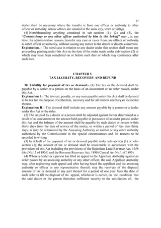 27

dealer shall be necessary where the transfer is from one officer or authority to other
officer or authority, whose offices are situated in the same city, town or village.
(4) Notwithstanding anything contained in sub–sections (1), (2) and (3), the
“Commissioner or any other officer authorised by him in this behalf” may , at any
time, for administrative reasons, transfer any case or cases from one officer or authority
to other officer or authority, without issuing any notice to the dealer or dealers concerned.
Explanation. – The word case in relation to any dealer under this section shall mean any
proceeding pending under this Act on the date of the order made under sub–section (2) or
which may have been completed on or before such date or which may commence after
such date.

CHAPTER V
TAX LIABILITY, RECOVERY AND REFUND
38. Liability for payment of tax or demand.– (1) The tax or the demand shall be
payable by a dealer or a person on the basis of an assessment or an order passed, under
this Act.
Explanation I.– The interest, penalty, or any sum payable under this Act shall be deemed
to be tax for the purpose of collection, recovery and for all matters ancillary or incidental
thereto.
Explanation II.– The demand shall include any amount payable by a person or a dealer
under this Act or the rules.
(2) The tax paid by a dealer or a person shall be adjusted against the tax determined as a
result of an assessment or the amount held payable in pursuance of an order passed, under
this Act and the balance of the amount shall be payable by such dealer or person within
thirty days from the date of service of the notice, or within a period of less than thirty
days, as may be determined by the Assessing Authority or auditor or any other authority
authorized by the Commissioner in the special circumstances and for reasons to be
recorded in writing.
(3) In default of the payment of tax or demand payable under sub–section (1) or sub–
section (2), the amount of tax or demand shall be recoverable in accordance with the
provisions of this Act including the provisions of the Rajasthan Land Revenue Act, 1956
(Act No.15 of 1956) and the Revenue Recovery Act, 1890 (Central Act No.1 of 1890).
(4) Where a dealer or a person has filed an appeal to the Appellate Authority against an
order passed by an assessing authority or any other officer, the said Appellate Authority
may, after registering such appeal and after having heard the appellant and the assessing
authority or officer or any representative thereof, stay the recovery of the disputed
amount of tax or demand or any part thereof for a period of one year from the date of
such order or till the disposal of the appeal, whichever is earlier, on the condition that
the said dealer or the person furnishes sufficient security to the satisfaction of, the

 
