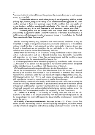 28

Assessing Authority or the officer, as the case may be, in such form and in such manner
as may be prescribed:
"Provided that where an application for stay is not disposed of within a period
of thirty days from its filing and the delay is not attributable to the applicant, the same
shall be deemed to have been accepted subject to the condition that such dealer or
person furnishes sufficient security to the satisfaction of the Assessing Authority or the
officer, as the case may be, in such form and in such manner as may be prescribed:"
"Provided further that no security under this section shall be required to be
furnished by a department of the Central Government or the State Government or a
public sector undertaking, corporation or company owned or controlled by the Central
Government or the State Government.”
(5) The assessing authority may, subject to such conditions and restrictions as may be
prescribed, in respect of any particular dealer or person and for reasons to be recorded in
writing, extend the date of such payment and allow such dealer or person to pay any
demand in installments on the condition that the said dealer or the person furnishes
sufficient security to the satisfaction of assessing authority.
(6)(a) Where the recovery of tax or demand or any part thereof is stayed under sub–
section (4), the amount of such tax or demand ultimately found due shall be recoverable
with interest as per provisions of this Act, and such interest shall be payable on such
amount from the date the tax or demand first became due.
(b) Where the payment of tax or demand is postponed by installments under sub–section
(5), the dealer or the person shall be required to pay interest for the amount postponed
and the period extended in accordance with the provisions of this Act.
(7) Notwithstanding anything contained in this Act, the Commissioner may, –
(a) on the recommendation of the State Government defer the recovery of demand
payable by an industrial unit declared as sick by the Board of Industrial and Financial
Reconstruction constituted under the Sick Industrial Companies (Special Provisions) Act,
1985 (Central Act No. 1 of 1986) to such extent, for such period and on such conditions
with regard to the payment or rate of interest as may be deemed proper;
(b) after having conducted such enquiry as he deems necessary and after recording his
reasons for so doing, permit deferment of payment of tax arrears for a maximum period
of three years and thereafter, order recovery thereof in sixty monthly installments in case
of such sick industrial units and such industrial units facing incipient sickness as may be
specified by the Committee constituted for the purpose by the State Government.
39. Liability of a surety. – The liability of a surety under this Act shall be co–
extensive to the extent of the amount of security with that of the defaulting dealer and all
the modes of recovery enforceable against the dealer shall be simultaneously enforceable
against the surety.
40. Liability of the representatives of a deceased person. – (1) Where a person dies
and his business devolves by virtue of his death upon any other person, such other person
shall be liable to all obligations and liabilities in respect of such business under this Act

 