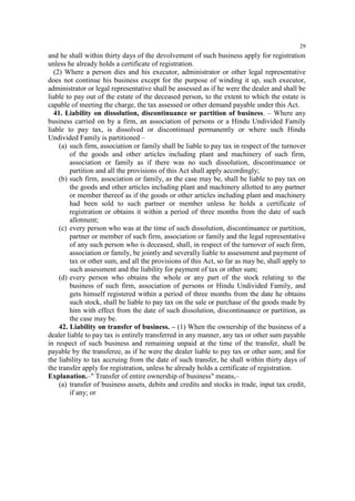 29

and he shall within thirty days of the devolvement of such business apply for registration
unless he already holds a certificate of registration.
(2) Where a person dies and his executor, administrator or other legal representative
does not continue his business except for the purpose of winding it up, such executor,
administrator or legal representative shall be assessed as if he were the dealer and shall be
liable to pay out of the estate of the deceased person, to the extent to which the estate is
capable of meeting the charge, the tax assessed or other demand payable under this Act.
41. Liability on dissolution, discontinuance or partition of business. – Where any
business carried on by a firm, an association of persons or a Hindu Undivided Family
liable to pay tax, is dissolved or discontinued permanently or where such Hindu
Undivided Family is partitioned –
(a) such firm, association or family shall be liable to pay tax in respect of the turnover
of the goods and other articles including plant and machinery of such firm,
association or family as if there was no such dissolution, discontinuance or
partition and all the provisions of this Act shall apply accordingly;
(b) such firm, association or family, as the case may be, shall be liable to pay tax on
the goods and other articles including plant and machinery allotted to any partner
or member thereof as if the goods or other articles including plant and machinery
had been sold to such partner or member unless he holds a certificate of
registration or obtains it within a period of three months from the date of such
allotment;
(c) every person who was at the time of such dissolution, discontinuance or partition,
partner or member of such firm, association or family and the legal representative
of any such person who is deceased, shall, in respect of the turnover of such firm,
association or family, be jointly and severally liable to assessment and payment of
tax or other sum, and all the provisions of this Act, so far as may be, shall apply to
such assessment and the liability for payment of tax or other sum;
(d) every person who obtains the whole or any part of the stock relating to the
business of such firm, association of persons or Hindu Undivided Family, and
gets himself registered within a period of three months from the date he obtains
such stock, shall be liable to pay tax on the sale or purchase of the goods made by
him with effect from the date of such dissolution, discontinuance or partition, as
the case may be.
42. Liability on transfer of business. – (1) When the ownership of the business of a
dealer liable to pay tax is entirely transferred in any manner, any tax or other sum payable
in respect of such business and remaining unpaid at the time of the transfer, shall be
payable by the transferee, as if he were the dealer liable to pay tax or other sum; and for
the liability to tax accruing from the date of such transfer, he shall within thirty days of
the transfer apply for registration, unless he already holds a certificate of registration.
Explanation.–" Transfer of entire ownership of business" means,–
(a) transfer of business assets, debits and credits and stocks in trade, input tax credit,
if any; or

 