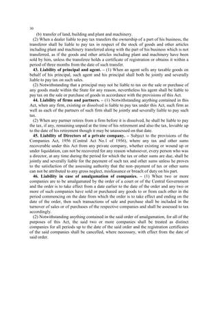 30

(b) transfer of land, building and plant and machinery.
(2) When a dealer liable to pay tax transfers the ownership of a part of his business, the
transferor shall be liable to pay tax in respect of the stock of goods and other articles
including plant and machinery transferred along with the part of his business which is not
transferred, as if the goods and other articles including plant and machinery have been
sold by him, unless the transferee holds a certificate of registration or obtains it within a
period of three months from the date of such transfer.
43. Liability of principal and agent. – (1) When an agent sells any taxable goods on
behalf of his principal, such agent and his principal shall both be jointly and severally
liable to pay tax on such sales.
(2) Notwithstanding that a principal may not be liable to tax on the sale or purchase of
any goods made within the State for any reason, nevertheless his agent shall be liable to
pay tax on the sale or purchase of goods in accordance with the provisions of this Act.
44. Liability of firms and partners. – (1) Notwithstanding anything contained in this
Act, when any firm, existing or dissolved is liable to pay tax under this Act, such firm as
well as each of the partners of such firm shall be jointly and severally liable to pay such
tax.
(2) When any partner retires from a firm before it is dissolved, he shall be liable to pay
the tax, if any, remaining unpaid at the time of his retirement and also the tax, leviable up
to the date of his retirement though it may be unassessed on that date.
45. Liability of Directors of a private company. – Subject to the provisions of the
Companies Act, 1956 (Central Act No.1 of 1956), where any tax and other sums
recoverable under this Act from any private company, whether existing or wound up or
under liquidation, can not be recovered for any reason whatsoever, every person who was
a director, at any time during the period for which the tax or other sums are due, shall be
jointly and severally liable for the payment of such tax and other sums unless he proves
to the satisfaction of the assessing authority that the non–payment of tax or other sums
can not be attributed to any gross neglect, misfeasance or breach of duty on his part.
46. Liability in case of amalgamation of companies. – (1) When two or more
companies are to be amalgamated by the order of a court or of the Central Government
and the order is to take effect from a date earlier to the date of the order and any two or
more of such companies have sold or purchased any goods to or from each other in the
period commencing on the date from which the order is to take effect and ending on the
date of the order, then such transactions of sale and purchase shall be included in the
turnover of sales or of purchases of the respective companies and shall be assessed to tax
accordingly.
(2) Notwithstanding anything contained in the said order of amalgamation, for all of the
purposes of this Act, the said two or more companies shall be treated as distinct
companies for all periods up to the date of the said order and the registration certificates
of the said companies shall be cancelled, where necessary, with effect from the date of
said order.

 
